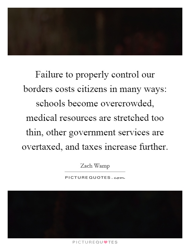 Failure to properly control our borders costs citizens in many ways: schools become overcrowded, medical resources are stretched too thin, other government services are overtaxed, and taxes increase further Picture Quote #1