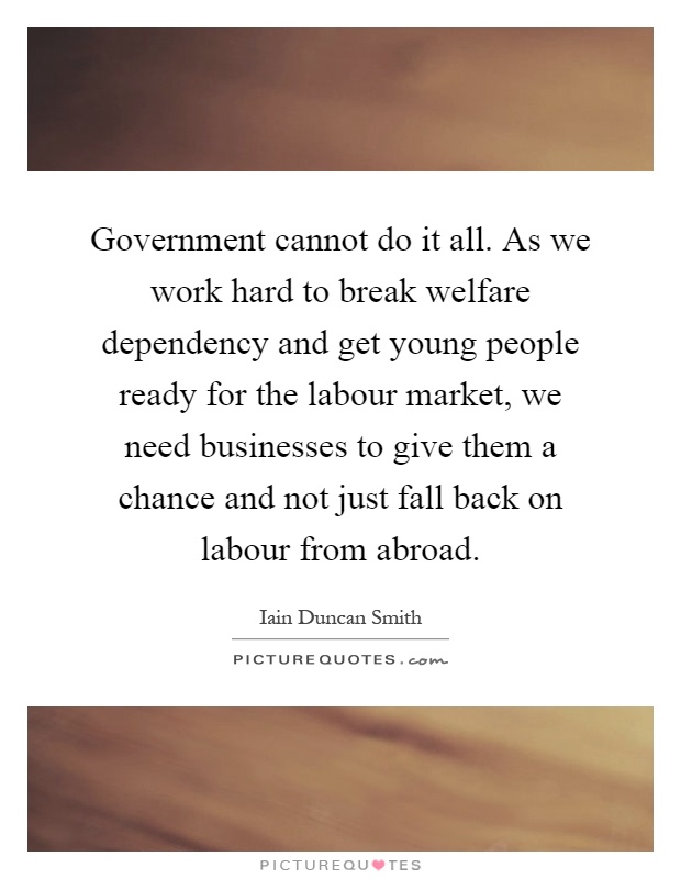 Government cannot do it all. As we work hard to break welfare dependency and get young people ready for the labour market, we need businesses to give them a chance and not just fall back on labour from abroad Picture Quote #1