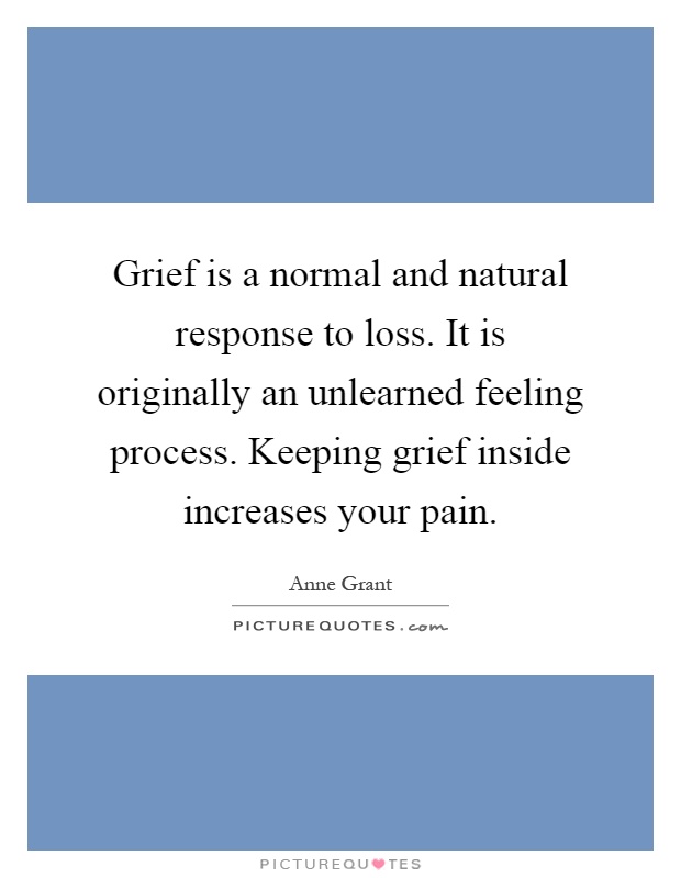 Grief is a normal and natural response to loss. It is originally an unlearned feeling process. Keeping grief inside increases your pain Picture Quote #1