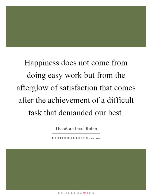 Happiness does not come from doing easy work but from the afterglow of satisfaction that comes after the achievement of a difficult task that demanded our best Picture Quote #1