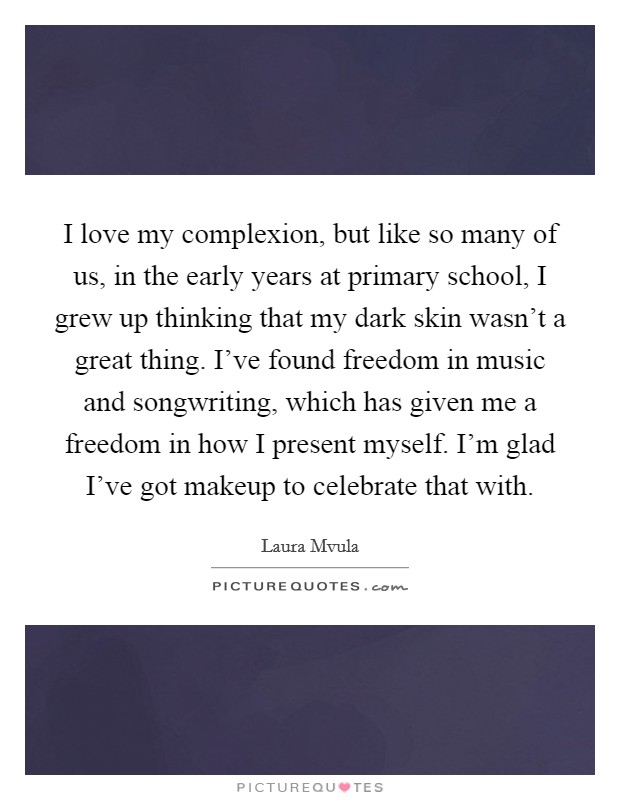 I love my complexion, but like so many of us, in the early years at primary school, I grew up thinking that my dark skin wasn’t a great thing. I’ve found freedom in music and songwriting, which has given me a freedom in how I present myself. I’m glad I’ve got makeup to celebrate that with Picture Quote #1