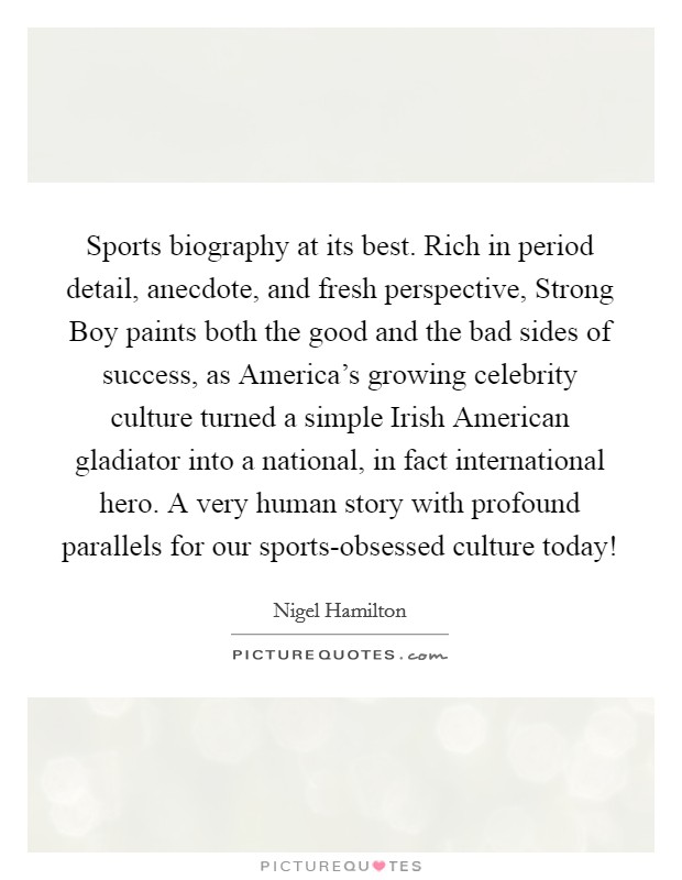 Sports biography at its best. Rich in period detail, anecdote, and fresh perspective, Strong Boy paints both the good and the bad sides of success, as America’s growing celebrity culture turned a simple Irish American gladiator into a national, in fact international hero. A very human story with profound parallels for our sports-obsessed culture today! Picture Quote #1