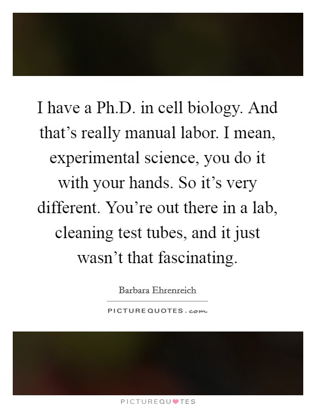 I have a Ph.D. in cell biology. And that’s really manual labor. I mean, experimental science, you do it with your hands. So it’s very different. You’re out there in a lab, cleaning test tubes, and it just wasn’t that fascinating Picture Quote #1
