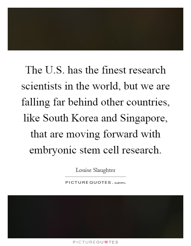 The U.S. has the finest research scientists in the world, but we are falling far behind other countries, like South Korea and Singapore, that are moving forward with embryonic stem cell research Picture Quote #1
