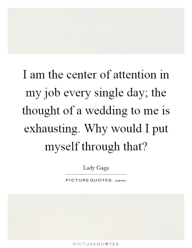 I am the center of attention in my job every single day; the thought of a wedding to me is exhausting. Why would I put myself through that? Picture Quote #1