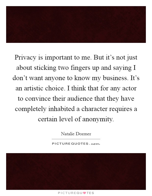 Privacy is important to me. But it’s not just about sticking two fingers up and saying I don’t want anyone to know my business. It’s an artistic choice. I think that for any actor to convince their audience that they have completely inhabited a character requires a certain level of anonymity Picture Quote #1