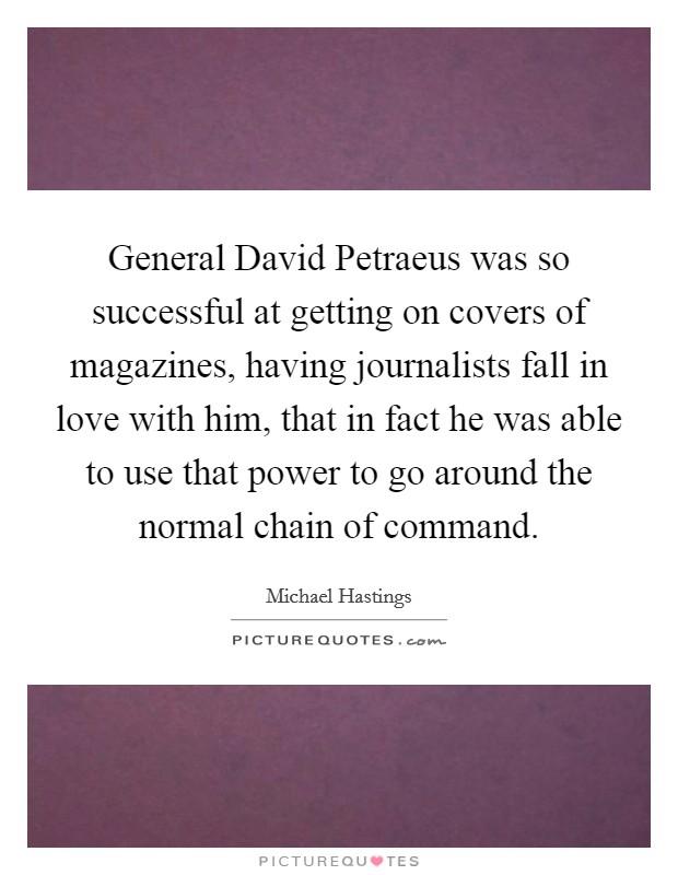 General David Petraeus was so successful at getting on covers of magazines, having journalists fall in love with him, that in fact he was able to use that power to go around the normal chain of command. Picture Quote #1