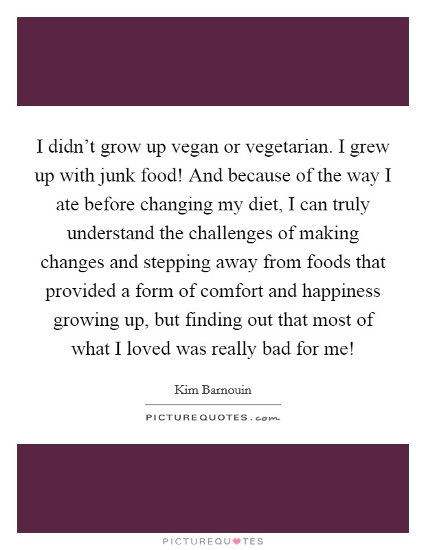 I didn't grow up vegan or vegetarian. I grew up with junk food! And because of the way I ate before changing my diet, I can truly understand the challenges of making changes and stepping away from foods that provided a form of comfort and happiness growing up, but finding out that most of what I loved was really bad for me! Picture Quote #1