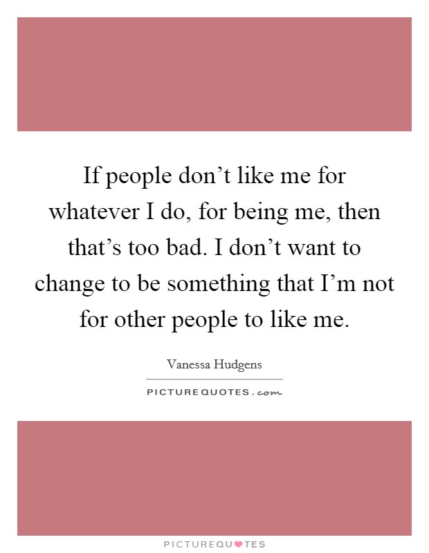 Vanessa Hudgens Quote: “If people don't like me for whatever I do, for  being me, then that's too bad. I don't want to change to be something  tha”