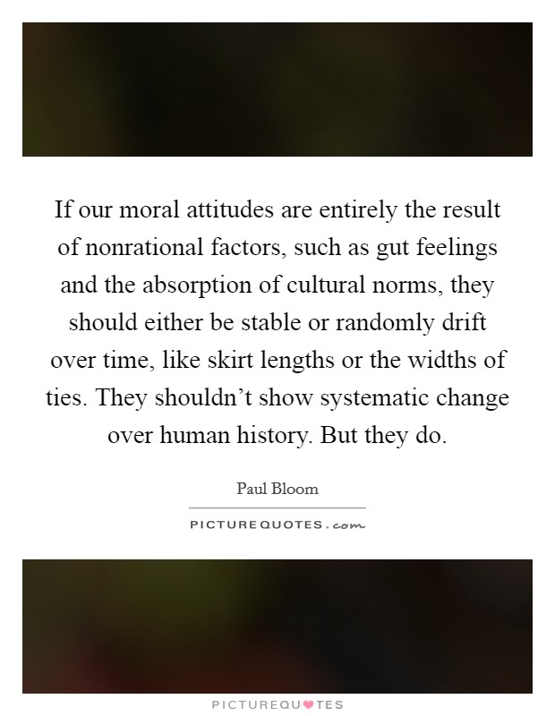 If our moral attitudes are entirely the result of nonrational factors, such as gut feelings and the absorption of cultural norms, they should either be stable or randomly drift over time, like skirt lengths or the widths of ties. They shouldn’t show systematic change over human history. But they do Picture Quote #1