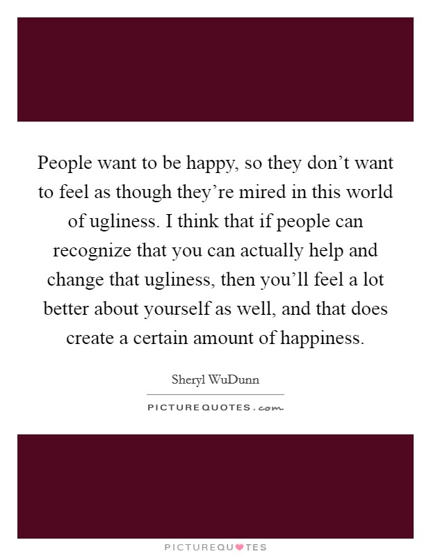 People want to be happy, so they don't want to feel as though they're mired in this world of ugliness. I think that if people can recognize that you can actually help and change that ugliness, then you'll feel a lot better about yourself as well, and that does create a certain amount of happiness. Picture Quote #1