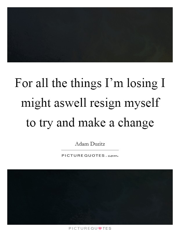 For all the things I'm losing I might aswell resign myself to try and make a change Picture Quote #1