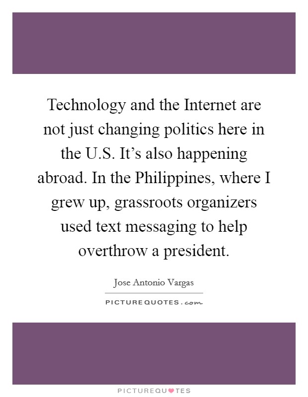 Technology and the Internet are not just changing politics here in the U.S. It's also happening abroad. In the Philippines, where I grew up, grassroots organizers used text messaging to help overthrow a president. Picture Quote #1