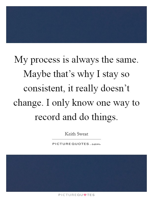 My process is always the same. Maybe that's why I stay so consistent, it really doesn't change. I only know one way to record and do things. Picture Quote #1
