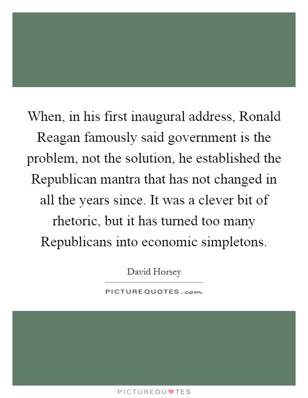 When, in his first inaugural address, Ronald Reagan famously said government is the problem, not the solution, he established the Republican mantra that has not changed in all the years since. It was a clever bit of rhetoric, but it has turned too many Republicans into economic simpletons Picture Quote #1