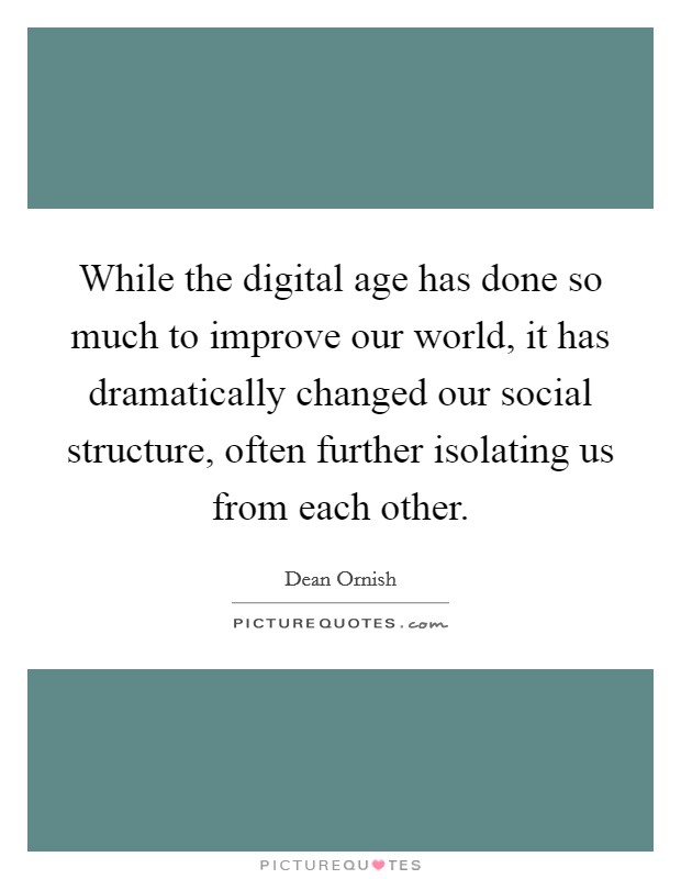 While the digital age has done so much to improve our world, it has dramatically changed our social structure, often further isolating us from each other. Picture Quote #1