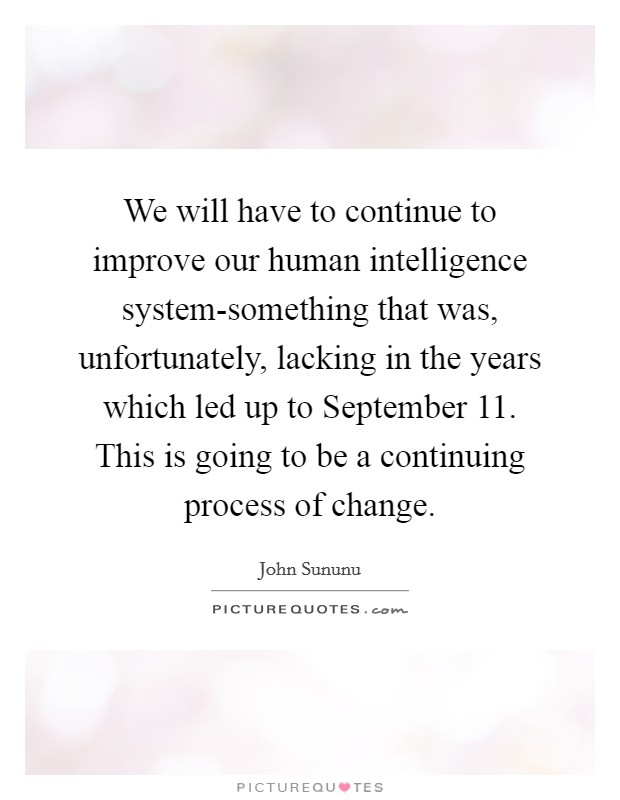 We will have to continue to improve our human intelligence system-something that was, unfortunately, lacking in the years which led up to September 11. This is going to be a continuing process of change Picture Quote #1