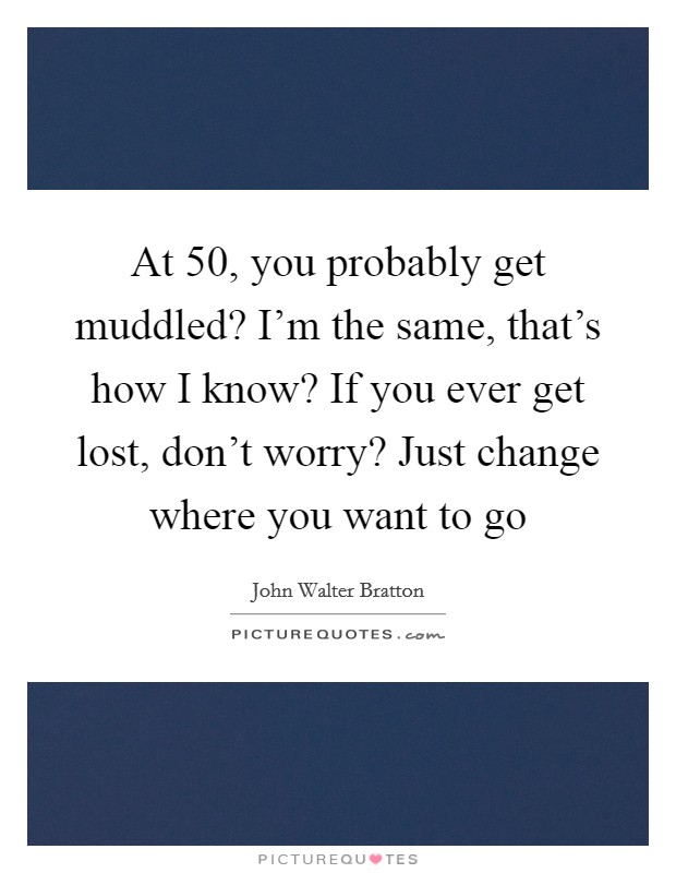 At 50, you probably get muddled? I’m the same, that’s how I know? If you ever get lost, don’t worry? Just change where you want to go Picture Quote #1