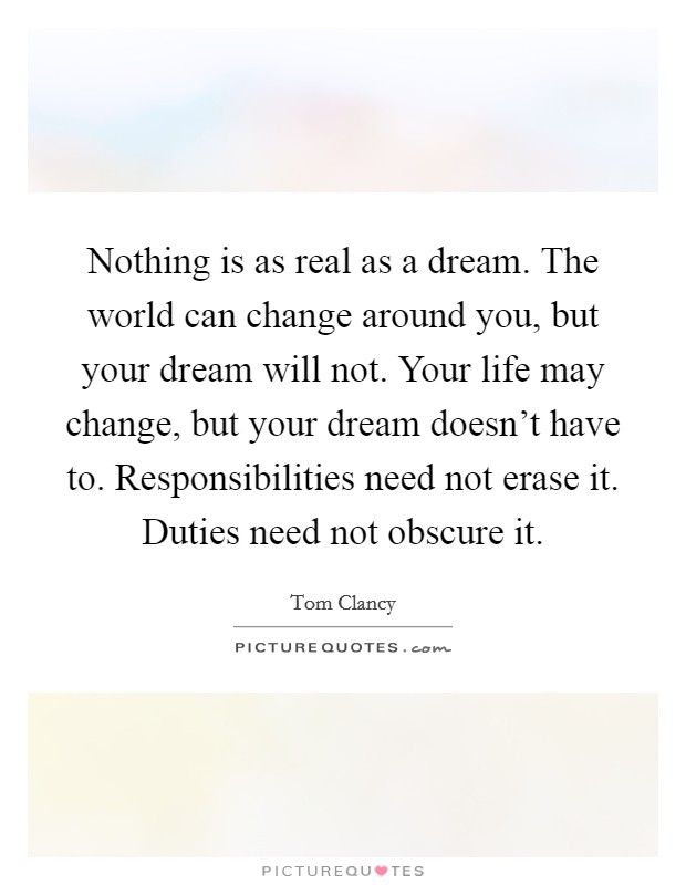 Nothing is as real as a dream. The world can change around you, but your dream will not. Your life may change, but your dream doesn’t have to. Responsibilities need not erase it. Duties need not obscure it Picture Quote #1