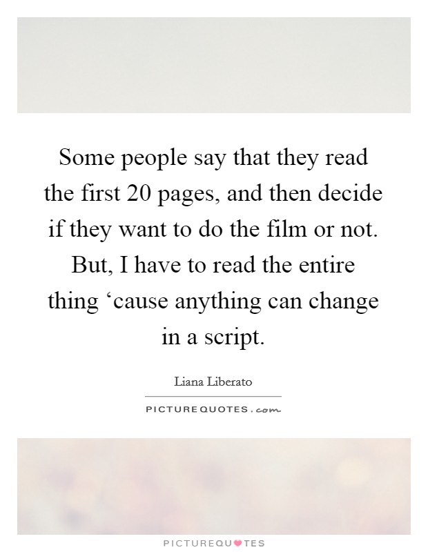Some people say that they read the first 20 pages, and then decide if they want to do the film or not. But, I have to read the entire thing ‘cause anything can change in a script Picture Quote #1