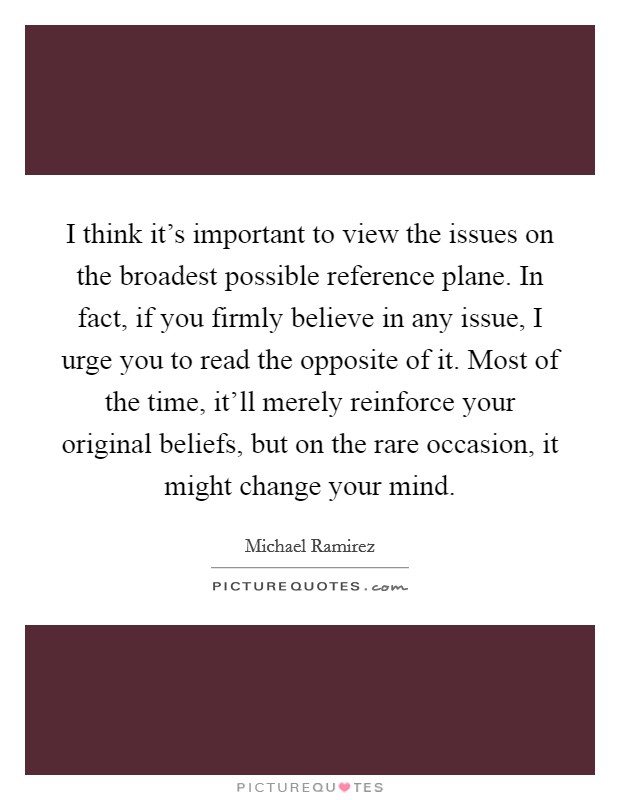 I think it’s important to view the issues on the broadest possible reference plane. In fact, if you firmly believe in any issue, I urge you to read the opposite of it. Most of the time, it’ll merely reinforce your original beliefs, but on the rare occasion, it might change your mind Picture Quote #1