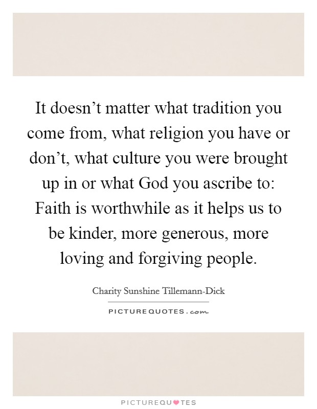 It doesn't matter what tradition you come from, what religion you have or don't, what culture you were brought up in or what God you ascribe to: Faith is worthwhile as it helps us to be kinder, more generous, more loving and forgiving people. Picture Quote #1
