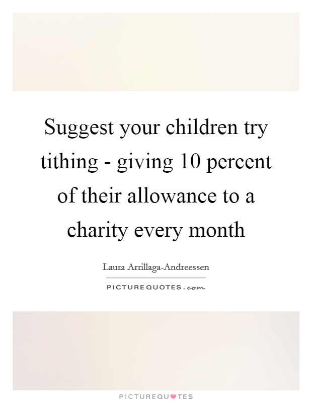 Suggest your children try tithing - giving 10 percent of their allowance to a charity every month Picture Quote #1