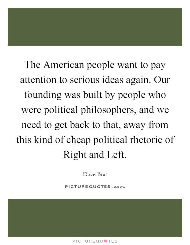 The American people want to pay attention to serious ideas again. Our founding was built by people who were political philosophers, and we need to get back to that, away from this kind of cheap political rhetoric of Right and Left Picture Quote #1
