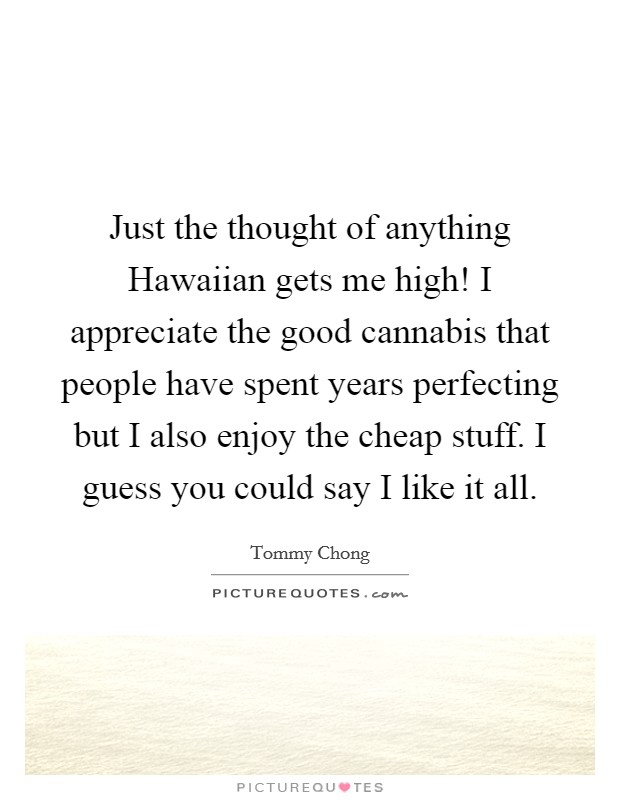 Just the thought of anything Hawaiian gets me high! I appreciate the good cannabis that people have spent years perfecting but I also enjoy the cheap stuff. I guess you could say I like it all Picture Quote #1