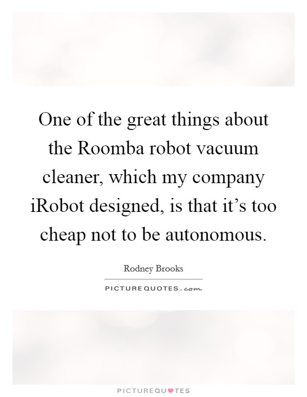 One of the great things about the Roomba robot vacuum cleaner, which my company iRobot designed, is that it's too cheap not to be autonomous. Picture Quote #1