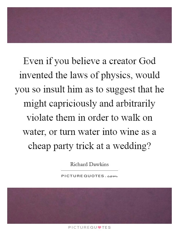 Even if you believe a creator God invented the laws of physics, would you so insult him as to suggest that he might capriciously and arbitrarily violate them in order to walk on water, or turn water into wine as a cheap party trick at a wedding? Picture Quote #1