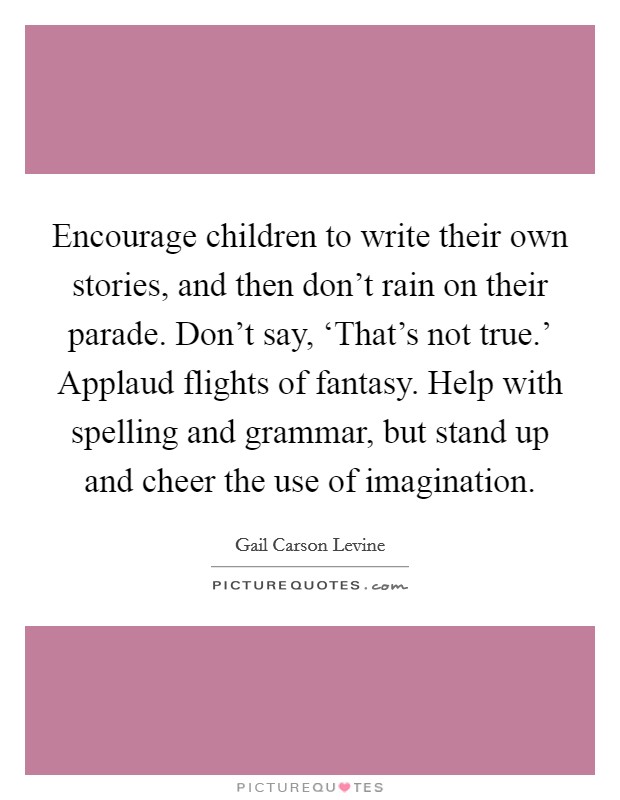 Encourage children to write their own stories, and then don’t rain on their parade. Don’t say, ‘That’s not true.’ Applaud flights of fantasy. Help with spelling and grammar, but stand up and cheer the use of imagination Picture Quote #1