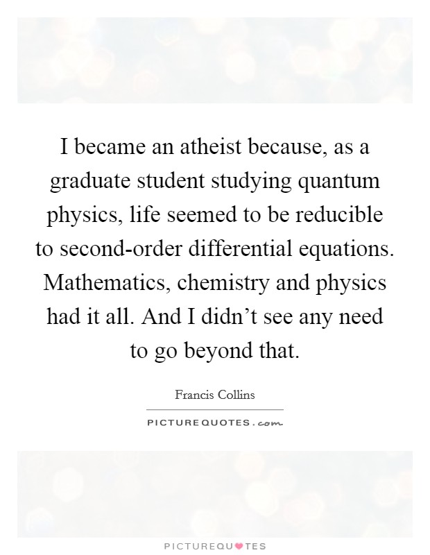 I became an atheist because, as a graduate student studying quantum physics, life seemed to be reducible to second-order differential equations. Mathematics, chemistry and physics had it all. And I didn’t see any need to go beyond that Picture Quote #1