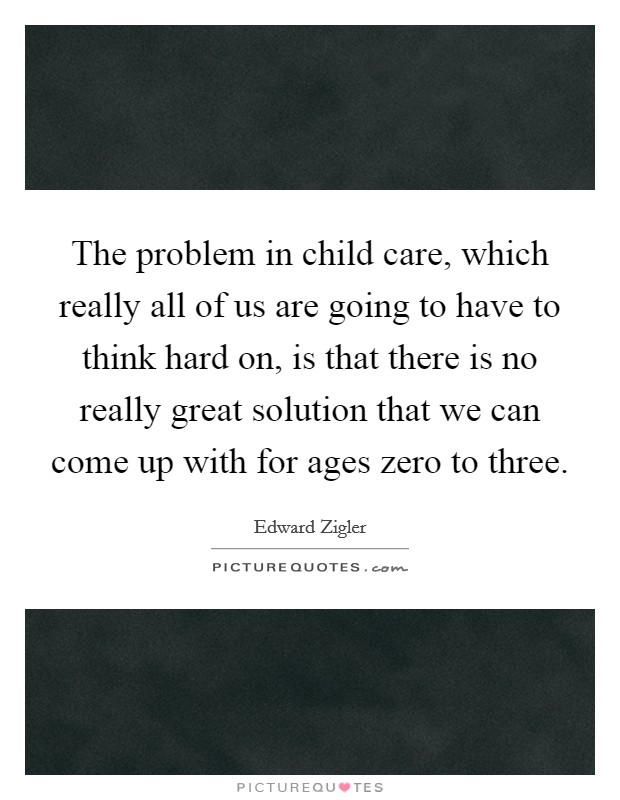 The problem in child care, which really all of us are going to have to think hard on, is that there is no really great solution that we can come up with for ages zero to three Picture Quote #1