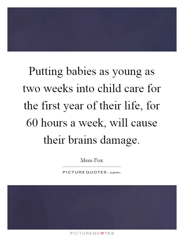 Putting babies as young as two weeks into child care for the first year of their life, for 60 hours a week, will cause their brains damage Picture Quote #1