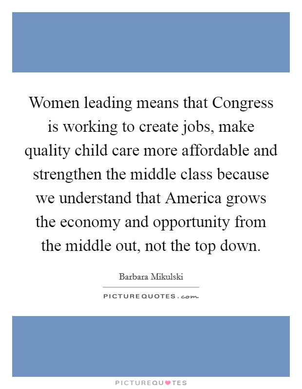 Women leading means that Congress is working to create jobs, make quality child care more affordable and strengthen the middle class because we understand that America grows the economy and opportunity from the middle out, not the top down Picture Quote #1