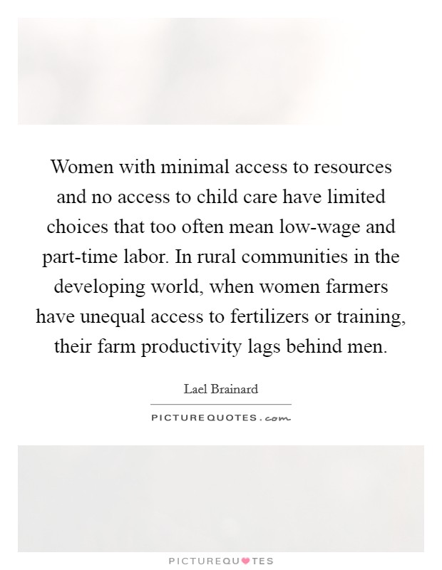 Women with minimal access to resources and no access to child care have limited choices that too often mean low-wage and part-time labor. In rural communities in the developing world, when women farmers have unequal access to fertilizers or training, their farm productivity lags behind men Picture Quote #1