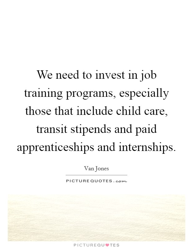 We need to invest in job training programs, especially those that include child care, transit stipends and paid apprenticeships and internships. Picture Quote #1