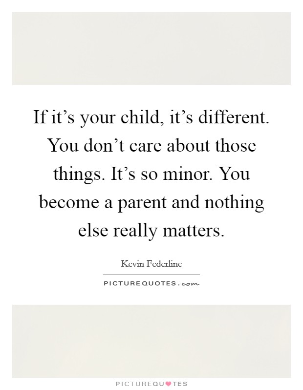 If it's your child, it's different. You don't care about those things. It's so minor. You become a parent and nothing else really matters. Picture Quote #1