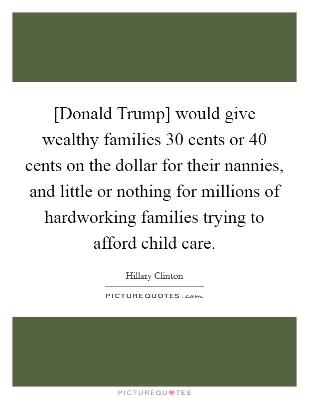 [Donald Trump] would give wealthy families 30 cents or 40 cents on the dollar for their nannies, and little or nothing for millions of hardworking families trying to afford child care. Picture Quote #1