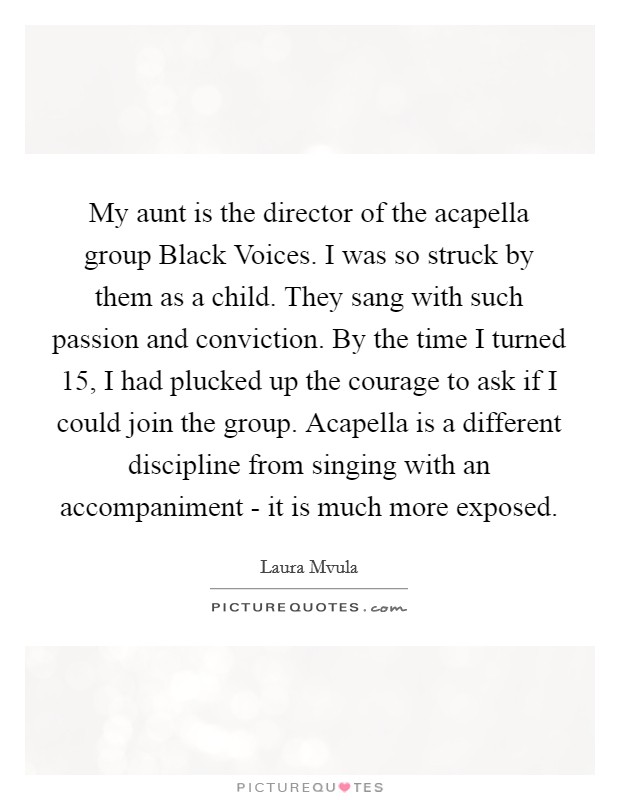 My aunt is the director of the acapella group Black Voices. I was so struck by them as a child. They sang with such passion and conviction. By the time I turned 15, I had plucked up the courage to ask if I could join the group. Acapella is a different discipline from singing with an accompaniment - it is much more exposed Picture Quote #1