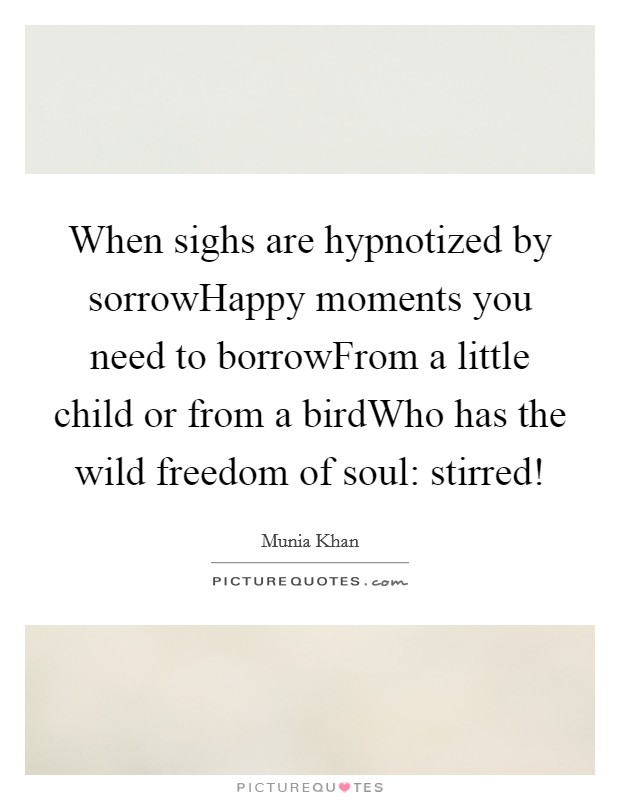 When sighs are hypnotized by sorrowHappy moments you need to borrowFrom a little child or from a birdWho has the wild freedom of soul: stirred! Picture Quote #1