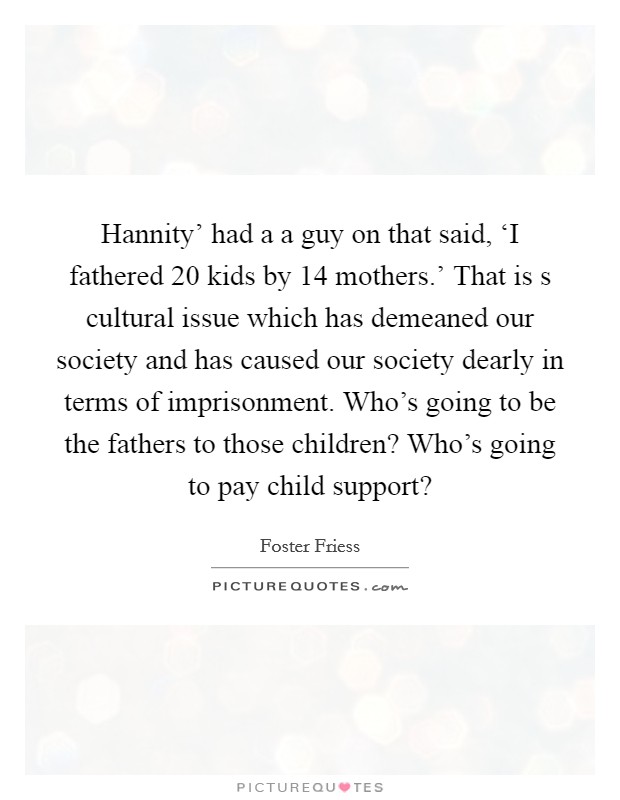 Hannity’ had a a guy on that said, ‘I fathered 20 kids by 14 mothers.’ That is s cultural issue which has demeaned our society and has caused our society dearly in terms of imprisonment. Who’s going to be the fathers to those children? Who’s going to pay child support? Picture Quote #1