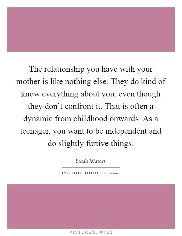 The relationship you have with your mother is like nothing else. They do kind of know everything about you, even though they don’t confront it. That is often a dynamic from childhood onwards. As a teenager, you want to be independent and do slightly furtive things Picture Quote #1