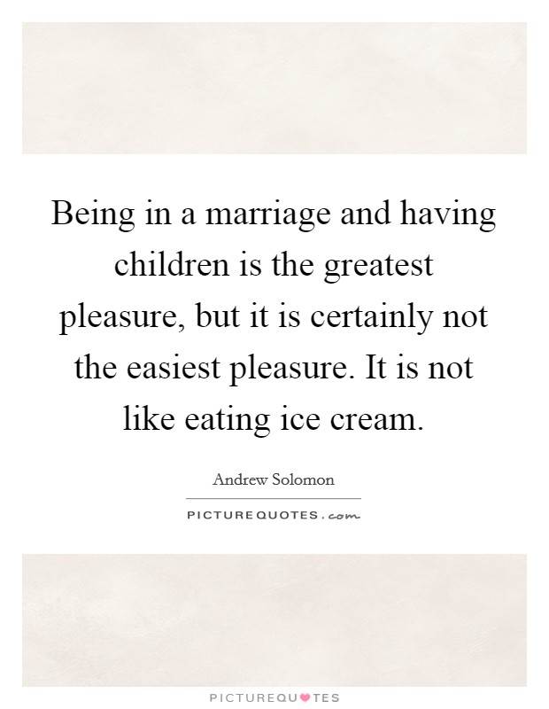 Being in a marriage and having children is the greatest pleasure, but it is certainly not the easiest pleasure. It is not like eating ice cream Picture Quote #1