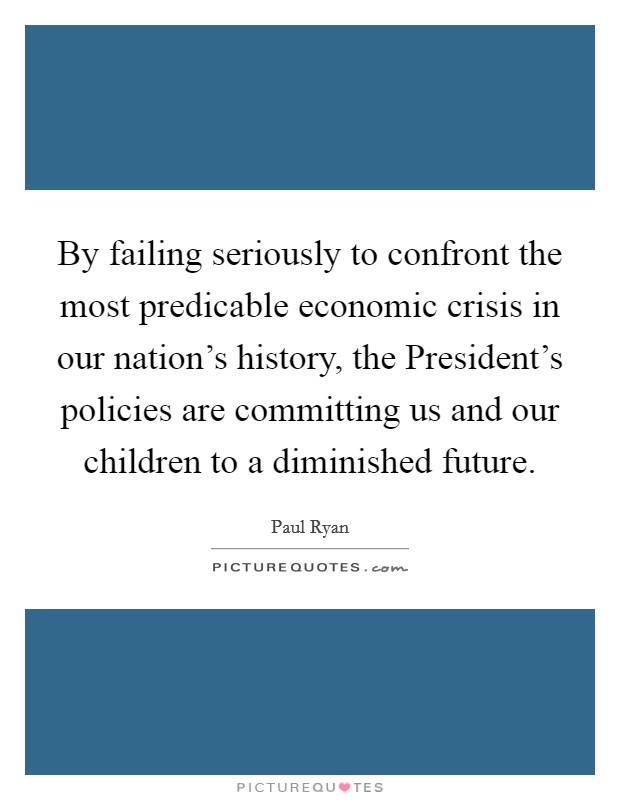 By failing seriously to confront the most predicable economic crisis in our nation’s history, the President’s policies are committing us and our children to a diminished future Picture Quote #1