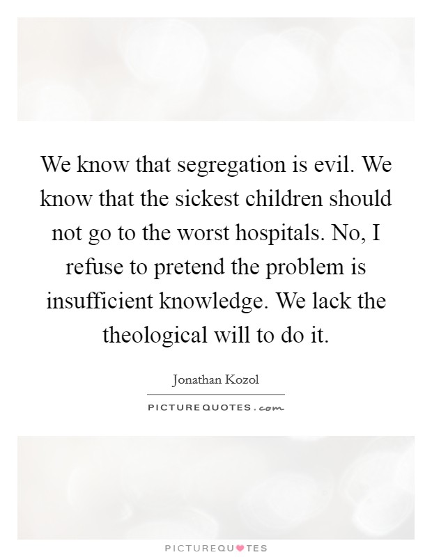 We know that segregation is evil. We know that the sickest children should not go to the worst hospitals. No, I refuse to pretend the problem is insufficient knowledge. We lack the theological will to do it Picture Quote #1