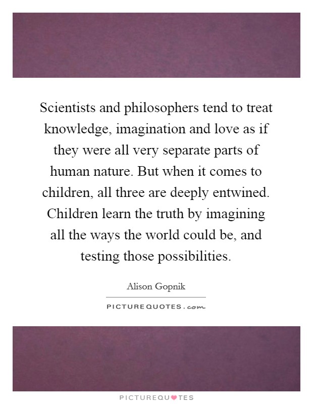 Scientists and philosophers tend to treat knowledge, imagination and love as if they were all very separate parts of human nature. But when it comes to children, all three are deeply entwined. Children learn the truth by imagining all the ways the world could be, and testing those possibilities Picture Quote #1