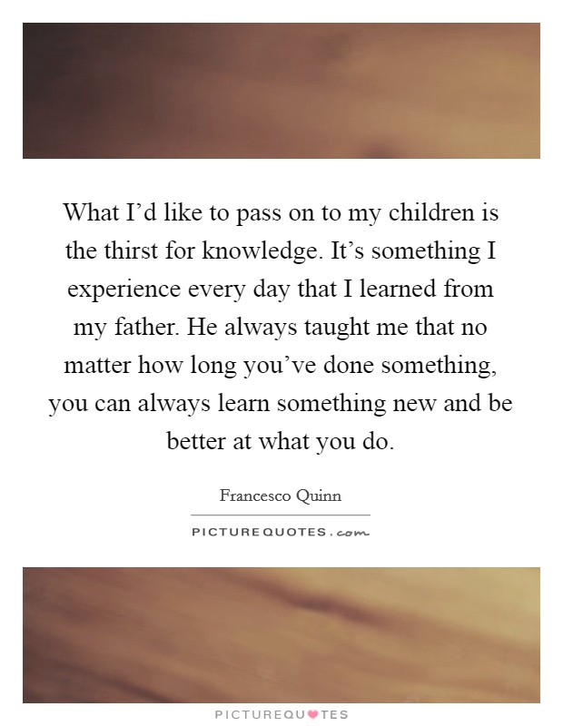 What I’d like to pass on to my children is the thirst for knowledge. It’s something I experience every day that I learned from my father. He always taught me that no matter how long you’ve done something, you can always learn something new and be better at what you do Picture Quote #1