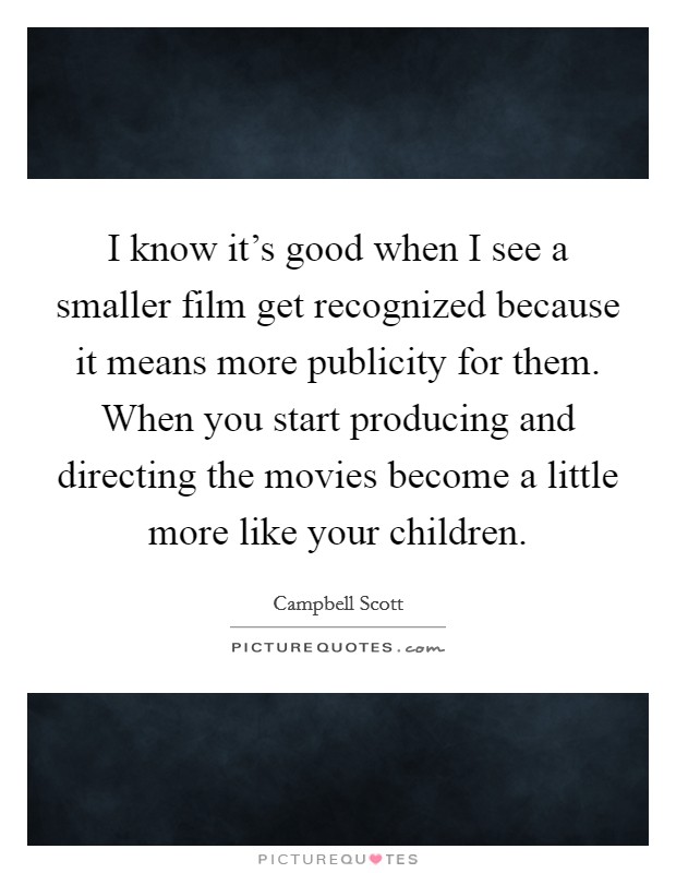I know it's good when I see a smaller film get recognized because it means more publicity for them. When you start producing and directing the movies become a little more like your children. Picture Quote #1